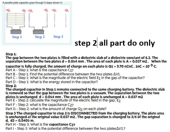 A parallel plate capacitor goes through 3 steps shown in
+Q,
-Q, +Q:
-Q: +Q,
-Q,
Step 1
Step 2
Step 3
step 2 all part do only
Step 1:
The gap between the two plates Is illed with a dlelectric slab of a dlelectric constant of 6.3. The
separatlon between the two plates d= 0.054 mm. The area of each plate Is A = 0.037 m2. When the
capacitor Is fully charged, the amount of charge on each plate Is Q1 = 9.70 nCnc.inc = 10-9c.
Part A - Step 1: what is the capacitance C1?
Part B - Step 1: Find the potential difference between the two plates AV1.
Part C- Step 1: What is the magnitude of the electric field Ej in the gap of the capacitor?
Part D- Step 1: What is the energy stored in the capacitor?
Step 2:
The charged capacitor In Step 1 remalns connected to the same charglng battery. The dlelectric slab
Is removed so that the gap between the two plates Is a vacuum. The separatlon between the two
plates Is unchanged d= 0.054 mm. The area of each plate Is unchanged A = 0.037 m2
E- Step 2: călculate the magnitude of the electric field in the gap, E2
Part F - Step 2: what is the capacitance C2?
Part G - Step 2: what is the amount of charge Q2 on each plate?
Step 3 The charged capacitor In step 2 Is DISCONNECTED from the charglng battery. The plate area
Is unchanged at the original value 0.037 m2. The gap separatlon Is changed to 3/4 of the orlginal
d, d3 = 0.0405 m.
Part H - Step 3: What is the capacitance C3?
Part I - Step 3: What is the potential difference between the two platesAV3.?
