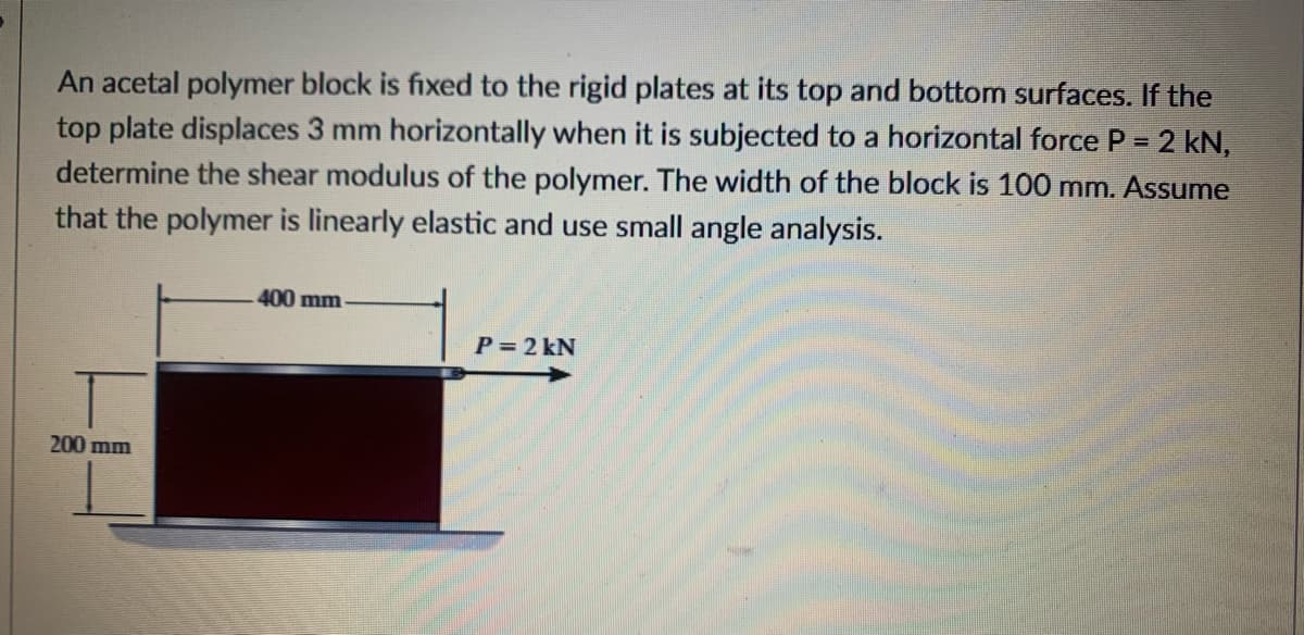 An acetal polymer block is fixed to the rigid plates at its top and bottom surfaces. If the
top plate displaces 3 mm horizontally when it is subjected to a horizontal force P = 2 kN,
determine the shear modulus of the polymer. The width of the block is 100 mm. Assume
that the polymer is linearly elastic and use small angle analysis.
400 mm
P= 2 kN
200 mm
