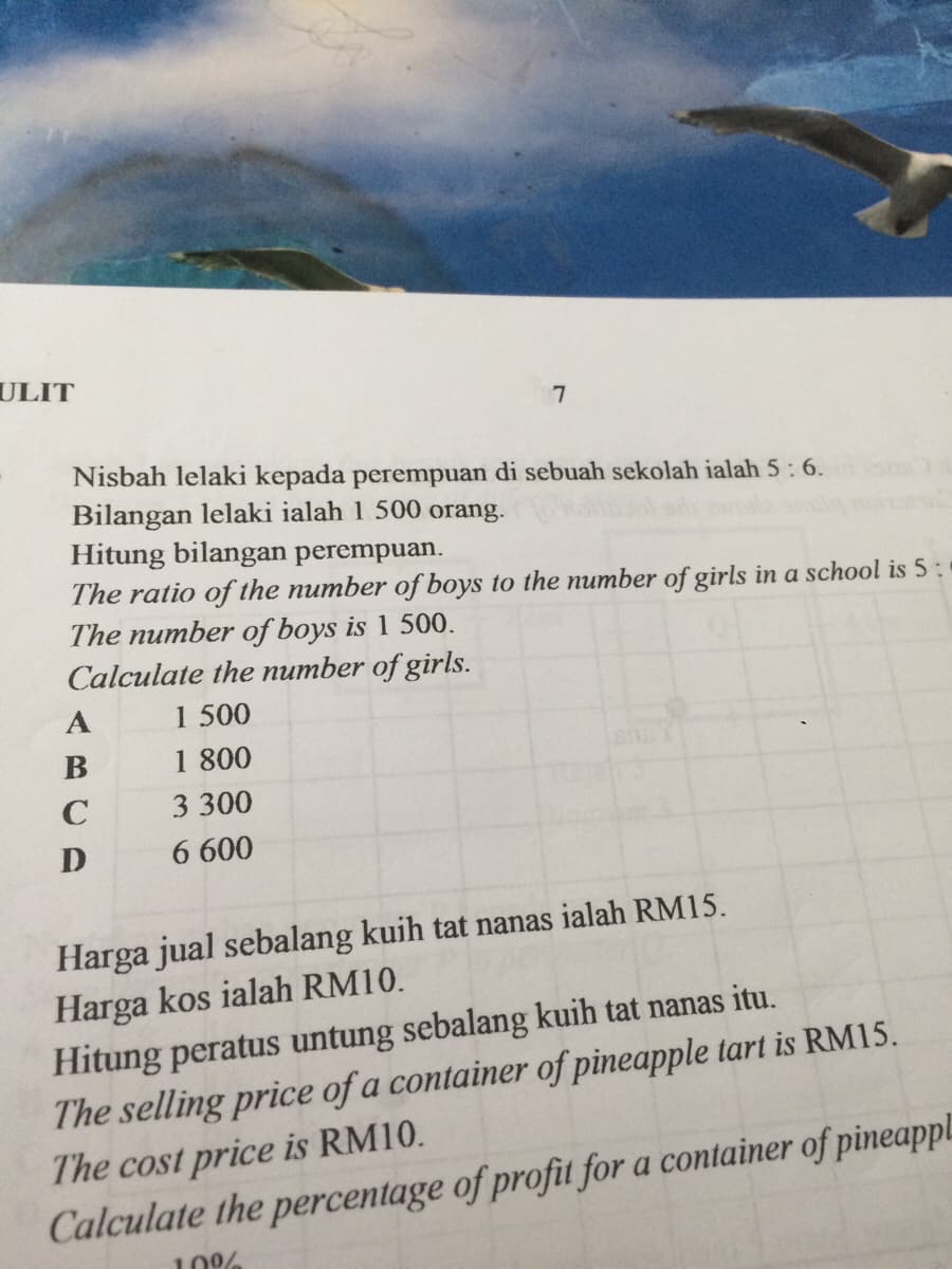 ULIT
Nisbah lelaki kepada perempuan di sebuah sekolah ialah 5: 6.
Bilangan lelaki ialah 1 500 orang.
Hitung bilangan perempuan.
The ratio of the number of boys to the number of girls in a school is 5:
The number of boys is 1 500.
Calculate the number of girls.
A
1 500
В
1 800
C
3 300
D
6 600
Harga jual sebalang kuih tat nanas ialah RM15.
Harga kos ialah RM10.
Hitung peratus untung sebalang kuih tat nanas itu.
The selling price of a container of pineapple tart is RM15.
The cost price is RM10.
Calculate the percentage of profit for a container of pineappl.
10%
