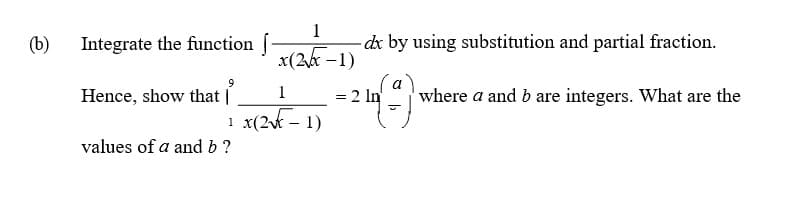 (b)
Integrate the function f
1
-dx by using substitution and partial fraction.
x(2k -1)
(a
Hence, show that |
1
= 2 In
where a and b are integers. What are the
%3D
1 x(2t – 1)
1
values of a and b?
