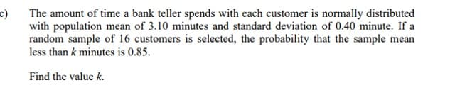 The amount of time a bank teller spends with each customer is normally distributed
with population mean of 3.10 minutes and standard deviation of 0.40 minute. If a
random sample of 16 customers is selected, the probability that the sample mean
less than k minutes is 0.85.
Find the value k.

