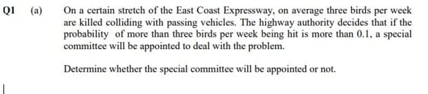 QI (a)
On a certain stretch of the East Coast Expressway, on average three birds per week
are killed colliding with passing vehicles. The highway authority decides that if the
probability of more than three birds per week being hit is more than 0.1, a special
committee will be appointed to deal with the problem.
Determine whether the special committee will be appointed or not.
