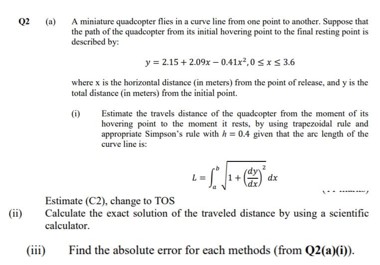 Q2
(a)
A miniature quadcopter flies in a curve line from one point to another. Suppose that
the path of the quadcopter from its initial hovering point to the final resting point is
described by:
y = 2.15 + 2.09x – 0.41x?,0 < x < 3.6
where x is the horizontal distance (in meters) from the point of release, and y is the
total distance (in meters) from the initial point.
(i)
Estimate the travels distance of the quadcopter from the moment of its
hovering point to the moment it rests, by using trapezoidal rule and
appropriate Simpson's rule with h = 0.4 given that the are length of the
curve line is:
2
dx
dx,
L =
1+
Estimate (C2), change to TOS
Calculate the exact solution of the traveled distance by using a scientific
(ii)
calculator.
(iii)
Find the absolute error for each methods (from Q2(a)(i)).
