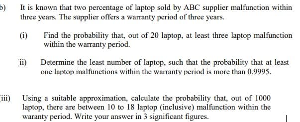 5)
It is known that two percentage of laptop sold by ABC supplier malfunction within
three years. The supplier offers a warranty period of three years.
(i)
Find the probability that, out of 20 laptop, at least three laptop malfunction
within the warranty period.
ii)
Determine the least number of laptop, such that the probability that at least
one laptop malfunctions within the warranty period is more than 0.9995.
iii)
Using a suitable approximation, calculate the probability that, out of 1000
laptop, there are between 10 to 18 laptop (inclusive) malfunction within the
waranty period. Write your answer in 3 significant figures.
