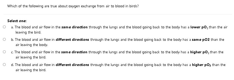 Which of the following are true about oxygen exchange from air to blood in birds?
Select one:
a. The blood and air flow in the same direction through the lungs and the blood going back to the body has a lower po2 than the air
leaving the bird.
b. The blood and air flow in different directions through the lungs and the blood going back to the body has a same pO2 than the
air leaving the body.
c. The blood and air flow in the same direction through the lungs and the blood going back to the body has a higher po2 than the
air leaving the bird.
d. The blood and air flow in different directions through the lungs and the blood going back to the body has a higher po2 than the
air leaving the bird.
