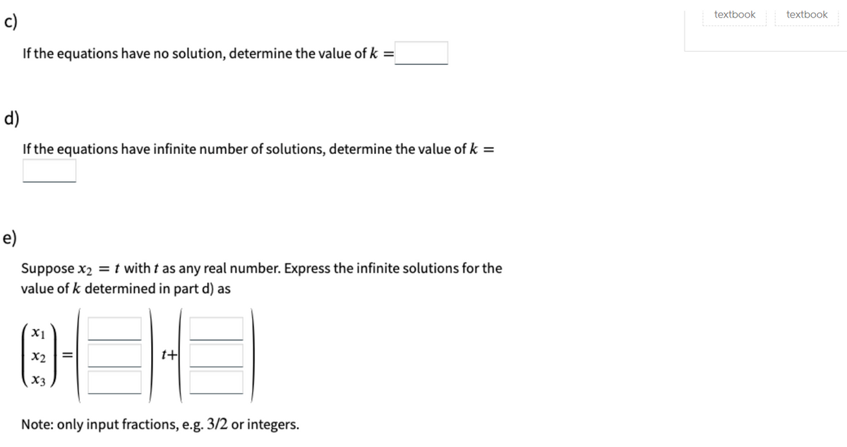 textbook
textbook
c)
If the equations have no solution, determine the value of k =
d)
If the equations have infinite number of solutions, determine the value of k =
e)
Suppose x2 = t with t as any real number. Express the infinite solutions for the
value of k determined in part d) as
X1
X2
t+
X3
Note: only input fractions, e.g. 3/2 or integers.
