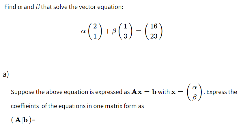 Find a and B that solve the vector equation:
(;) = (*)
16
+ B
1
a
23
a)
Suppose the above equation is expressed as Ax = b with x =
Express the
coeffieints of the equations in one matrix form as
(A|b)=
