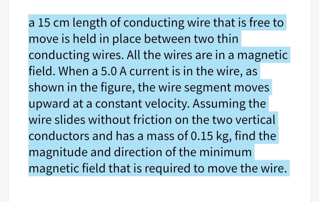 a 15 cm length of conducting wire that is free to
move is held in place between two thin
conducting wires. All the wires are in a magnetic
field. When a 5.0 A current is in the wire, as
shown in the figure, the wire segment moves
upward at a constant velocity. Assuming the
wire slides without friction on the two vertical
conductors and has a mass of 0.15 kg, find the
magnitude and direction of the minimum
magnetic field that is required to move the wire.
