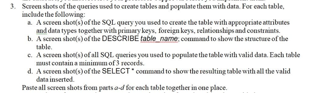 3. Screen shots of the queries used to create tables and populate them with data. For each table,
include the following:
a. A screen shot(s) of the SQL query you used to create the table with appropriate attributes
and data types together with primary keys, foreign keys, relationships and constraints.
b. A screen shot(s) of the DESCRIBE table_name;command to show the structure of the
table.
c. A screen shot(s) of all SQL queries you used to populate the table with valid data. Each table
must contain a minimum of 3 records.
d. A screen shot(s) of the SELECT * command to show the resulting table with all the valid
data inserted.
Paste all screen shots from parts a-d for each table together in one place.
