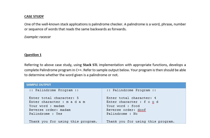 CASE STUDY
One of the well-known stack applications is palindrome checker. A palindrome is a word, phrase, number
or sequence of words that reads the same backwards as forwards.
Example: racecar
Question 1
Referring to above case study, using Stack STL implementation with appropriate functions, develops a
complete Palindrome program in C++. Refer to sample output below. Your program is then should be able
to determine whether the word given is a palindrome or not.
SAMPLE OUTPUT
:: Palindrome Program ::
:: Palindrome Program ::
Enter total character: 5
Enter total character: 4
Enter character : f o o d
Your word : food
Reverse order: doof
Palindrome : No
Enter character : m ada m
Your word : madam
Reverse order: madam
Palindrome : Yes
Thank you for using this program.
Thank you for using this program.
