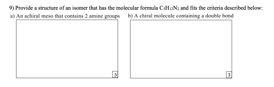 9) Provide a structure of an isomer that has the molecular formula CSH12N2 and fits the criteria described below:
a) An achiral meso that contains 2 amine groups b) A chiral molecule containing a double bond
3
3
