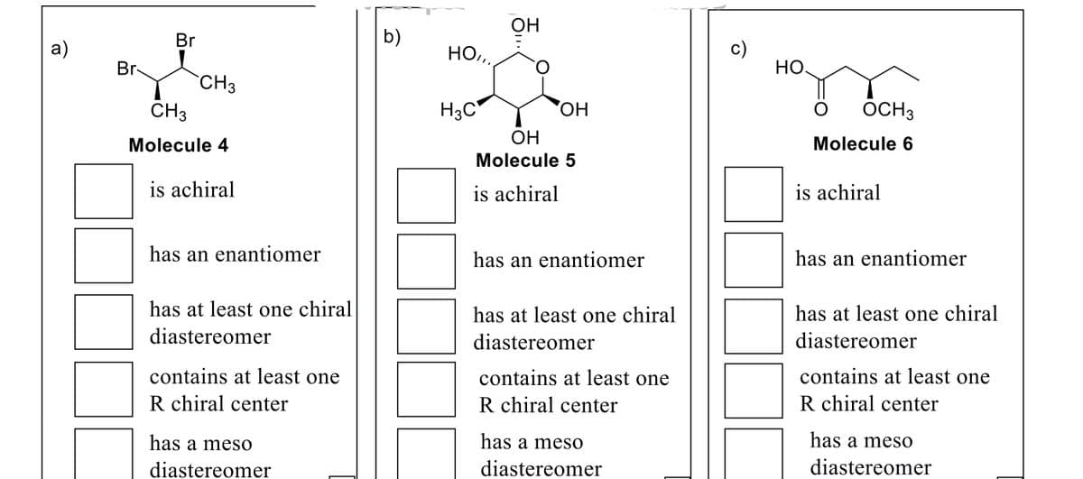 OH
Br
b)
а)
HO..
Br
HO.
`CH3
CH3
H3C*
'HO,
ÔCH3
Molecule 4
OH
Molecule 6
Molecule 5
is achiral
is achiral
is achiral
has an enantiomer
has an enantiomer
has an enantiomer
has at least one chiral
has at least one chiral
has at least one chiral
diastereomer
diastereomer
diastereomer
contains at least one
contains at least one
contains at least one
R chiral center
R chiral center
R chiral center
has a meso
has a meso
has a mesO
diastereomer
diastereomer
diastereomer
