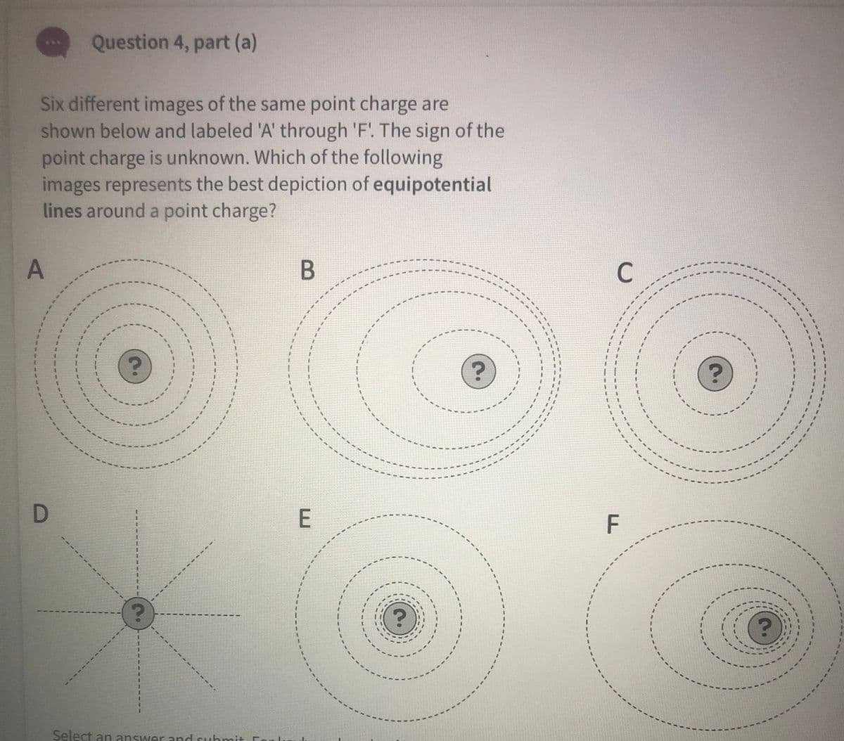 Question 4, part (a)
Six different images of the same point charge are
shown below and labeled 'A' through 'F'. The sign of the
point charge is unknown. Which of the following
images represents the best depiction of equipotential
lines around a point charge?
C
F
3.
Select an answer and suhmit For lu
-----
