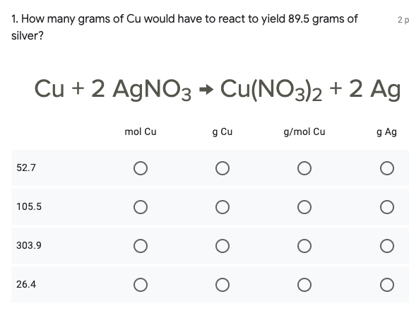 1. How many grams of Cu would have to react to yield 89.5 grams of
2 p
silver?
Cu + 2 AGNO3 → Cu(NO3)2 + 2 Ag
mol Cu
g Cu
g/mol Cu
g Ag
52.7
105.5
303.9
26.4
