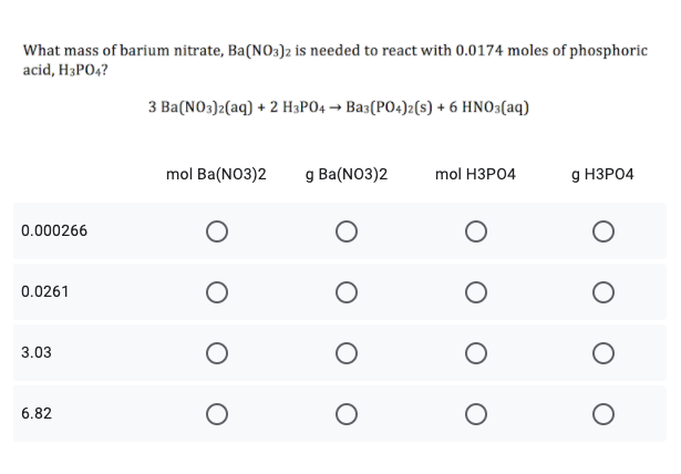 What mass of barium nitrate, Ba(NO3)2 is needed to react with 0.0174 moles of phosphoric
acid, H3PO4?
3 Ba(NO3)2(aq) + 2 H3PO4 → Bas(PO4)2(s) + 6 HNO3(aq)
mol Ba(NO3)2
g Ba(NO3)2
mol HЗРО4
g НЗРО4
0.000266
0.0261
3.03
6.82
