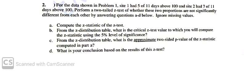 2. ) For the data shown in Problem 1, site 1 had 5 of 11 days above 100 and site 2 had 7 of 11
days above 100. Perfom a two-tailed z-test of whether these two proportions are not significantly
different from each other by answering questions a-d below. Ignore missing values.
a. Compute the z-statistic of the z-test.
b. From the z-distribution table., what is the critical z-test value to which you will compare
the z-statistic using the 5% level of significance?
c. From the z-distribution table, what is the approximate two-sided p-value of the z-statistic
computed in part a?
d. What is your conclusion based on the results of this z-test?
CS Scanned with CamScanner
