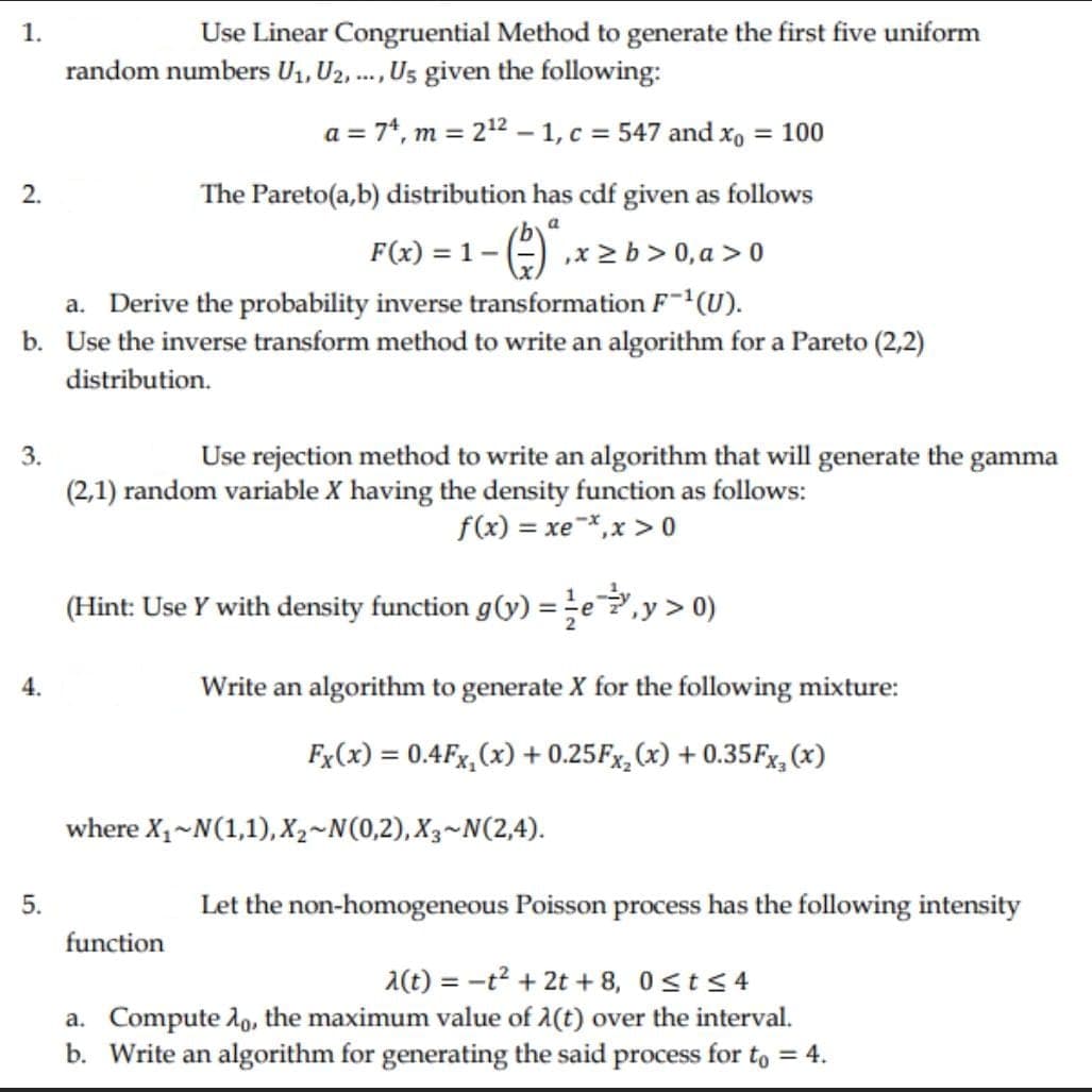 1.
Use Linear Congruential Method to generate the first five uniform
random numbers U1, U2, ., Us given the following:
....
a = 74, m = 212 – 1, c = 547 and xo = 100
2.
The Pareto(a,b) distribution has cdf given as follows
F(x) = 1- () ,x > b > 0, a > 0
a. Derive the probability inverse transformation F¯(U).
b. Use the inverse transform method to write an algorithm for a Pareto (2,2)
distribution.
3.
Use rejection method to write an algorithm that will generate the
gamma
(2,1) random variable X having the density function as follows:
f(x) = xe-,x > 0
%3D
(Hint: Use Y with density function g(y) = e,y> 0)
4.
Write an algorithm to generate X for the following mixture:
Fx(x) = 0.4Fx,(x) + 0.25F×,(x) + 0.35Fx, (x)
%3D
where X1~N(1,1), X2~N(0,2), X3~N(2,4).
5.
Let the non-homogeneous Poisson process has the following intensity
function
A(t) = -t² + 2t + 8, 0st<4
a. Compute lo, the maximum value of 1(t) over the interval.
b. Write an algorithm for generating the said process for to = 4.
