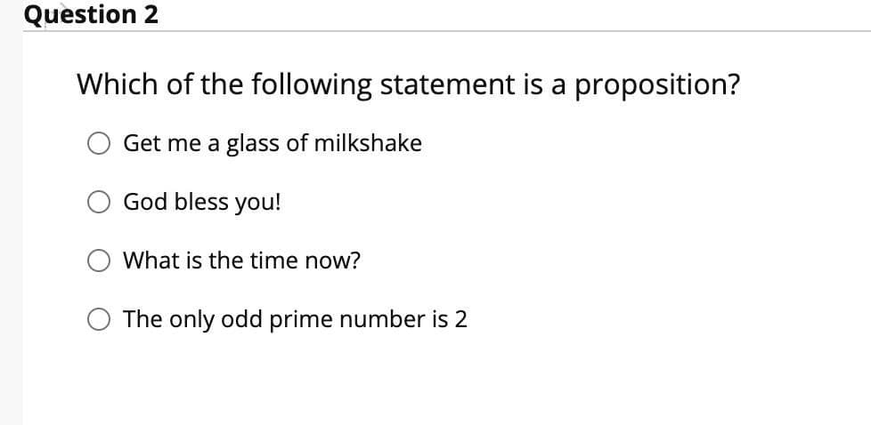 Question 2
Which of the following statement is a proposition?
Get me a glass of milkshake
God bless you!
What is the time now?
O The only odd prime number is 2
