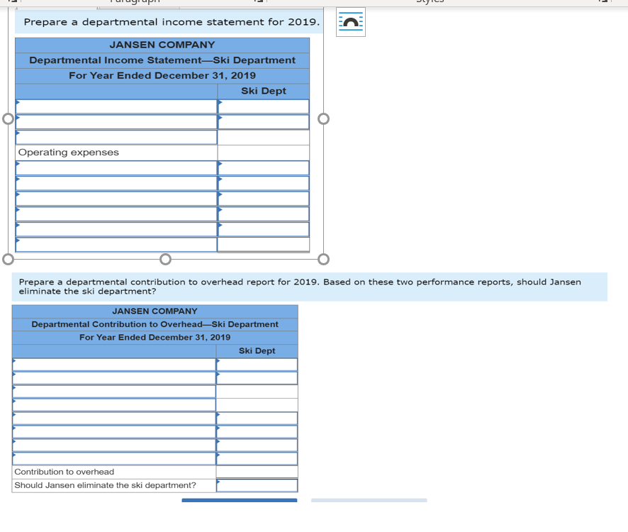 Prepare a departmental income statement for 2019.
JANSEN COMPANY
Departmental Income Statement–Ski Department
For Year Ended December 31, 2019
Ski Dept
Operating expenses
Prepare a departmental contribution to overhead report for 2019. Based on these two performance reports, should Jansen
eliminate the ski department?
JANSEN COMPANY
Departmental Contribution to Overhead-Ski Department
For Year Ended December 31, 2019
Ski Dept
Contribution to overhead
Should Jansen eliminate the ski department?
