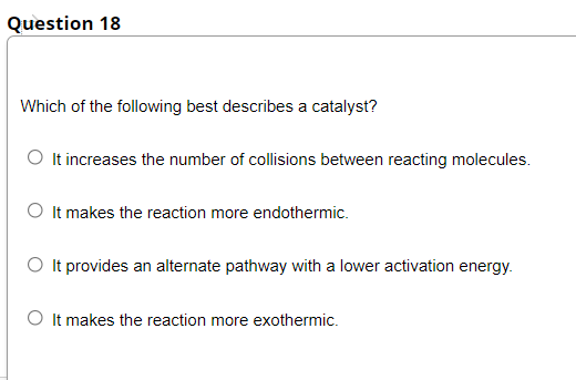 Question 18
Which of the following best describes a catalyst?
O It increases the number of collisions between reacting molecules.
O It makes the reaction more endothermic.
O It provides an alternate pathway with a lower activation energy.
O It makes the reaction more exothermic.