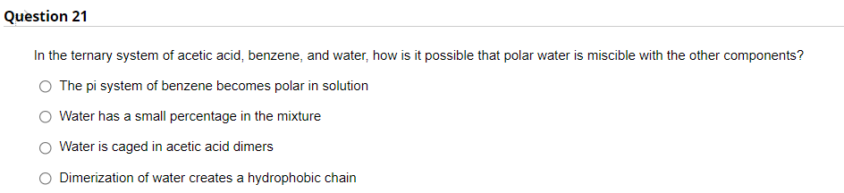 Question 21
In the ternary system of acetic acid, benzene, and water, how is it possible that polar water is miscible with the other components?
O The pi system of benzene becomes polar in solution
Water has a small percentage in the mixture
Water is caged in acetic acid dimers
O Dimerization of water creates a hydrophobic chain