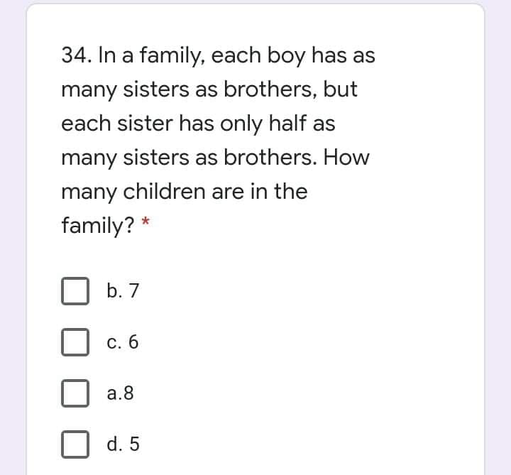 34. In a family, each boy has as
many sisters as brothers, but
each sister has only half as
many sisters as brothers. How
many children are in the
family? *
b. 7
С. 6
a.8
d. 5
