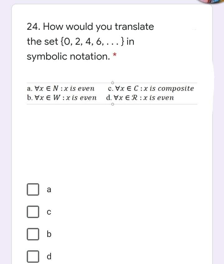 24. How would you translate
the set {0, 2, 4, 6, ...} in
symbolic notation.
c. Vx E C:x is composite
d. Vx ER: x is even
a. Vx EN :x is even
b. Vx E W :x is even
a
b.
d
