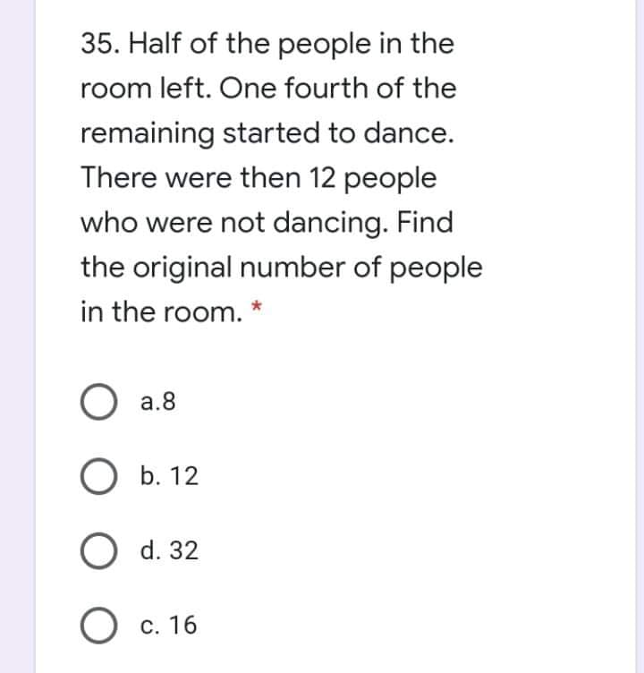 35. Half of the people in the
room left. One fourth of the
remaining started to dance.
There were then 12 people
who were not dancing. Find
the original number of people
in the room.
a.8
b. 12
О d. 32
O c.
С. 16

