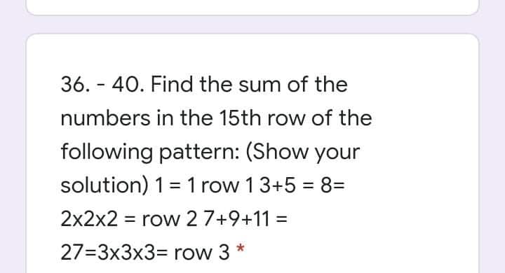 36. - 40. Find the sum of the
numbers in the 15th row of the
following pattern: (Show your
solution) 1= 1 row 13+5 = 8=
%3D
2x2x2 = row 2 7+9+11 =
27=3x3x3= row 3 *

