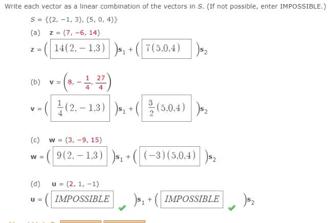 Write each vector as a linear combination of the vectors in S. (If not possible, enter IMPOSSIBLE.)
S = {(2, –1, 3), (5, 0, 4)}
(a) z = (7, -6, 14)
(| 14(2, – 1,3)|s, +
7(5,0,4) )s2
Z =
v-(.-)
글 (2.-1.3)| ) + (을(3,0.4) | )-
1 27
(b)
= [8,
4
4
응(5,0.4)
V =
(c)
w = (3, -9, 15)
(9(2, – 1,3)s, +
(-3)(5,0,4)| )s2
W =
(d) u = (2, 1, -1)
(IMPOSSIBLE
s, + ( IMPOSSIBLE
u =
