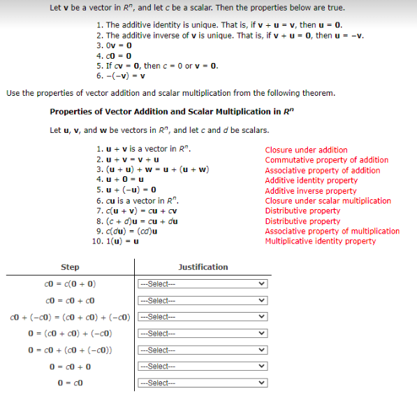 Let v be a vector in R", and let c be a scalar. Then the properties below are true.
1. The additive identity is unique. That is, if v + u = v, then u = 0.
2. The additive inverse of v is unique. That is, if v + u = 0, then u = -v.
3. Ov = 0
4. co - 0
5. If cv - 0, then c - 0 or v - 0.
6. -(-v) = v
Use the properties of vector addition and scalar multiplication from the following theorem.
Properties of Vector Addition and Scalar Multiplication in R"
Let u, v, and w be vectors in R", and let c and d be scalars.
1. u + v is a vector in R".
2. u + v = v + u
3. (u + u) + w = u + (u + w)
4. u +0 - u
5. u + (-u) - 0
6. cu is a vector in R".
7. c(u + v) = cu + cv
8. (c + d)u = cu + du
9. c(du) = (cd)u
10. 1(u) = u
Closure under addition
Commutative property of addition
Associative property of addition
Additive identity property
Additive inverse property
Closure under scalar multiplication
Distributive property
Distributive property
Associative property of multiplication
Multiplicative identity property
Step
Justification
c0 = c(0 + 0)
-Select--
c0 = c0 + c0
--Select--
c0 + (-c0) = (c0 + c0) + (-c0) -Select--
0 = (c0 + c0) + (-c0)
---Select---
0 = c0 + (c0 + (-c0))
---Select---
0 = c0 + 0
--Select--
0 = c0
-Select---
