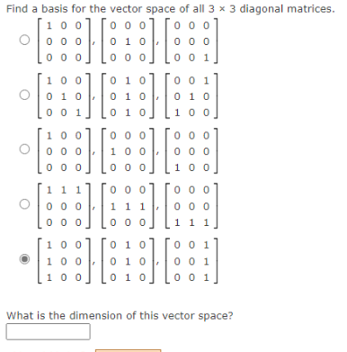 Find a basis for the vector space of all 3 x 3 diagonal matrices.
0 0 0
0 0 0
10 0]
O0 0 0 .
0 0 0
0 1 0
0 0 0
0 0 0
0 0 1
100
0 10
0 0 1
0 1 0
0 0 1
0 10
0 1 0
0 10
1 00
0 0 0
0 0 0
0 0 0
1 0 0
100
0 0 0
1 0 0
0 0 0
0 0 0
11 1
0 0 0
0 0 0
0 0 0
0 0 0
1 1 1
0 0 0
0 0 0
1 1 1
10 0
0 10
0 0 1
100
0 10
0 0 1
100
0 10
0 0 1
What is the dimension of this vector space?
