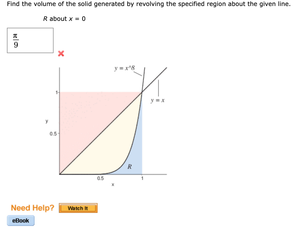 Find the volume of the solid generated by revolving the specified region about the given line.
R about x = 0
y = x^8
1-
y = x
y
0.5-
R
0.5
X
Need Help?
Watch It
eBook
