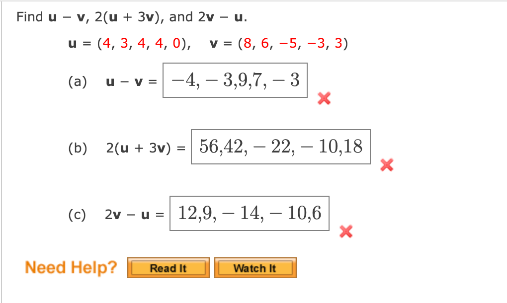 Find u - v, 2(u + 3v), and 2v – u.
u =
(4, 3, 4, 4, 0),
v = (8, 6, –5, –3, 3)
(a)
-4, – 3,9,7, – 3
u - v =
(b)
2(и + 3v) %3D| 56,42, — 22, — 10,18
(c)
- и %3D 12,9, — 14, — 10,6
2v
Need Help?
Read It
Watch It
