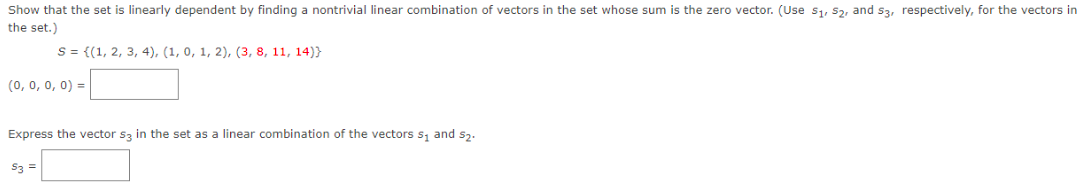 Show that the set is linearly dependent by finding a nontrivial linear combination of vectors in the set whose sum is the zero vector. (Use s1, S2, and s3, respectively, for the vectors in
the set.)
S = {(1, 2, 3, 4), (1, 0, 1, 2), (3, 8, 11, 14)}
(0, 0, 0, 0) =
Express the vector s3 in the set as a linear combination of the vectors s, and s2.
53 =
