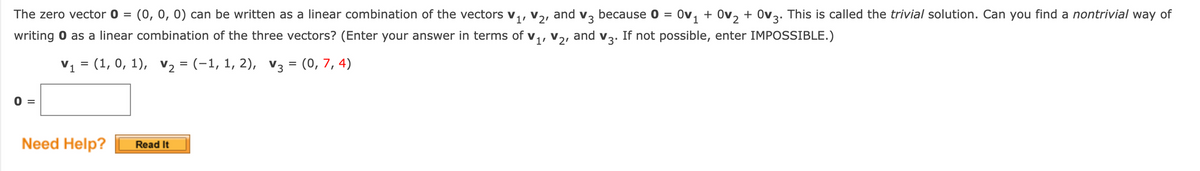 The zero vector 0 = (0, 0, 0) can be written as a linear combination of the vectors
V21
and
V3
because 0 =
Ov, + Ov, + Ov3. This is called the trivial solution. Can you find a nontrivial way of
writing 0 as a linear combination of the three vectors? (Enter your answer in terms of v,, vɔ, and v3. If not possible, enter IMPOSSIBLE.)
V1 = (1, 0, 1), v2 = (-1, 1, 2), V3 = (0, 7, 4)
0 =
Need Help?
Read It
