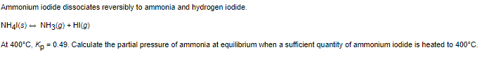Ammonium iodide dissociates reversibly to ammonia and hydrogen iodide.
NH4|(s) - NH3(g) + HI(g)
At 400°C, Kp = 0.49. Calculate the partial pressure of ammonia at equilibrium when a sufficient quantity of ammonium iodide is heated to 400°C.

