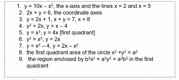 1. y = 10x – x², the x-axis and the lines x = 2 and x = 5
2. 2x + y = 6, the coordinate axes
3. у %3D2х + 1, х +у%3D7, х %3D8
4. у2 %3D2х, у %3Dх— 4
5. y = x³, y = 4x [first quadrant]
6. у2 %3D х3, у %3 2х
7. у %3Dх2 — 4, у %3D 2х- х2
8. the first quadrant area of the circle x2 +y2 = a?
9. the region enclosed by b?x? + azy2 = a²b² in the first
quadrant
%3D
