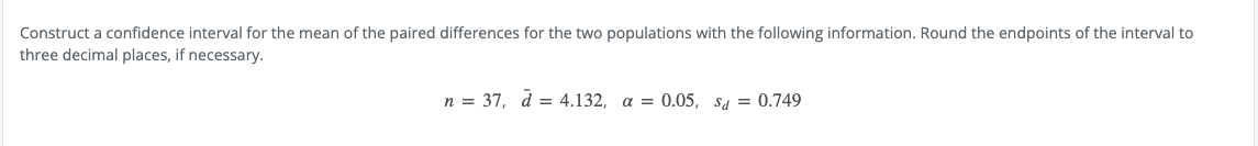 Construct a confidence interval for the mean of the paired differences for the two populations with the following information. Round the endpoints of the interval to
three decimal places, if necessary.
n = 37, d = 4.132, a = 0.05, sa = 0.749
