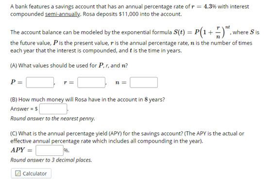 A bank features a savings account that has an annual percentage rate of r = 4.3% with interest
compounded semi-annually. Rosa deposits $11,000 into the account.
nt
The account balance can be modeled by the exponential formula S(t) = P(1+ )", where S is
the future value, Pis the present value, r is the annual percentage rate, n is the number of times
each year that the interest is compounded, and t is the time in years.
(A) What values should be used for P, r, and n?
P =
n =
(B) How much money will Rosa have in the account in 8 years?
Answer = $
Round answer to the nearest penny.
(C) What is the annual percentage yield (APY) for the savings account? (The APY is the actual or
effective annual percentage rate which includes all compounding in the year).
APY =
Round answer to 3 decimal places.
2 Calculator
