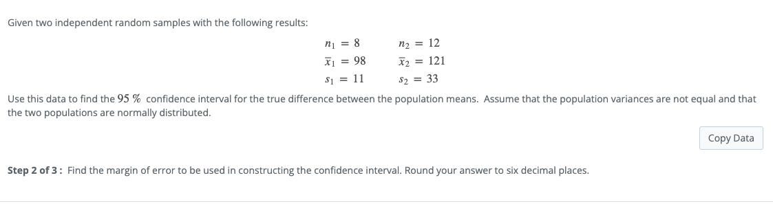 Given two independent random samples with the following results:
nį = 8
n2 = 12
x1 = 98
X2 = 121
S1 = 11
S2 = 33
Use this data to find the 95 % confidence interval for the true difference between the population means. Assume that the population variances are not equal and that
the two populations are normally distributed.
Copy Data
Step 2 of 3: Find the margin of error to be used in constructing the confidence interval. Round your answer to six decimal places.
