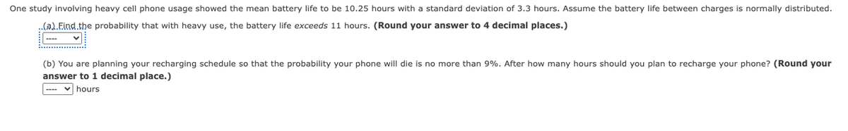 One study involving heavy cell phone usage showed the mean battery life to be 10.25 hours with a standard deviation of 3.3 hours. Assume the battery life between charges is normally distributed.
..(a).Find the probability that with heavy use, the battery life exceeds 11 hours. (Round your answer to 4 decimal places.)
....
(b) You are planning your recharging schedule so that the probability your phone will die is no more than 9%. After how many hours should you plan to recharge your phone? (Round your
answer to 1 decimal place.)
✓hours
----