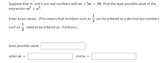 Suppose that m and n are real numbers with m + 5n = 10. Find the least possible value of the
expression m? + n°.
Enter exact values. (This means that numbers such as can be entered as a decimal but numbers
1
such as - need to be entered as fractions.)
least possible value:
when m =
and n =
