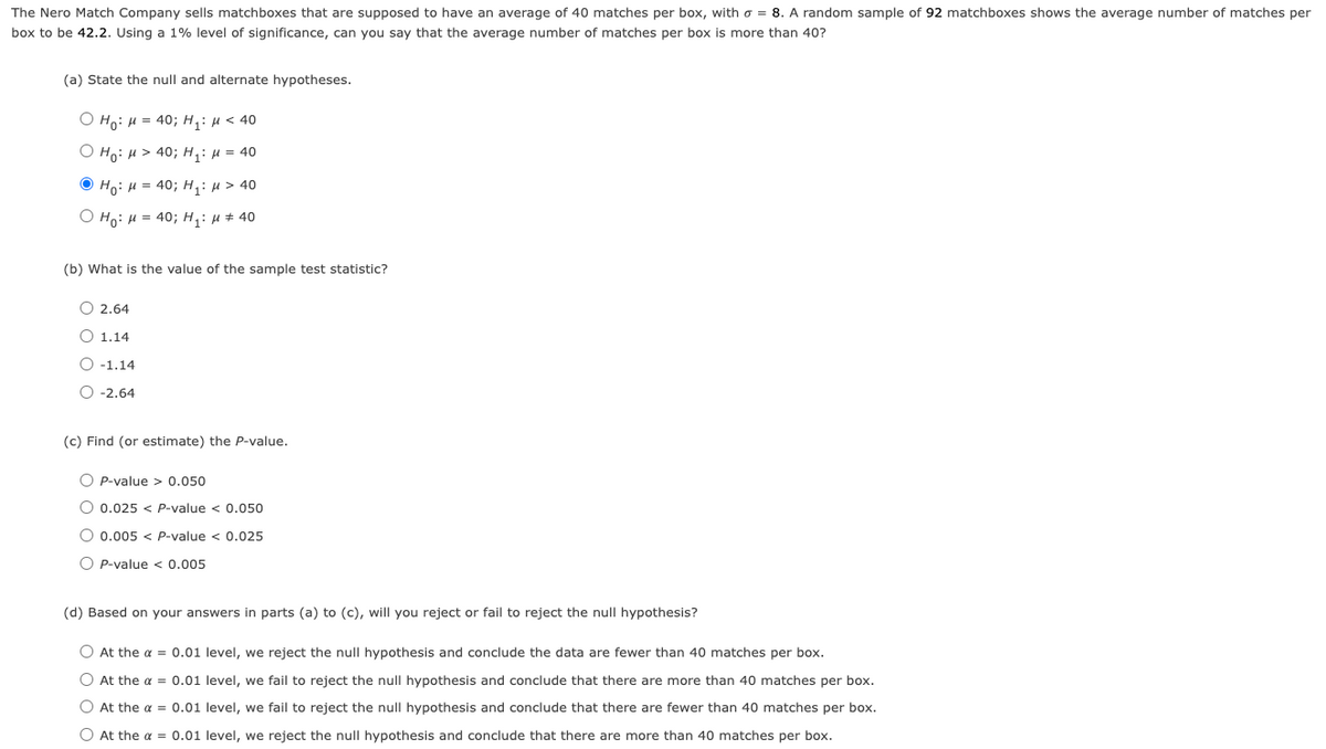 The Nero Match Company sells matchboxes that are supposed to have an average of 40 matches per box, with o = 8. A random sample of 92 matchboxes shows the average number of matches per
box to be 42.2. Using a 1% level of significance, can you say that the average number of matches per box is more than 40?
(a) State the null and alternate hypotheses.
O Ho: M = 40; H₁: μ< 40
O Ho: M > 40; H₁: μ = 40
ⒸHO: H=40; H₁: μ > 40
O Ho: M = 40; H₁: μ ‡ 40
(b) What is the value of the sample test statistic?
O 2.64
O 1.14
O -1.14
O -2.64
(c) Find (or estimate) the P-value.
OP-value > 0.050
O 0.025 < P-value < 0.050
O 0.005 < P-value < 0.025
OP-value < 0.005
(d) Based on your answers in parts (a) to (c), will you reject or fail to reject the null hypothesis?
O At the α = 0.01 level, we reject the null hypothesis and conclude the data are fewer than 40 matches per box.
O At the α = 0.01 level, we fail to reject the null hypothesis and conclude that there are more than 40 matches per box.
O At the α = 0.01 level, we fail to reject the null hypothesis and conclude that there are fewer than 40 matches per box.
O At the α = 0.01 level, we reject the null hypothesis and conclude that there are more than 40 matches per box.
