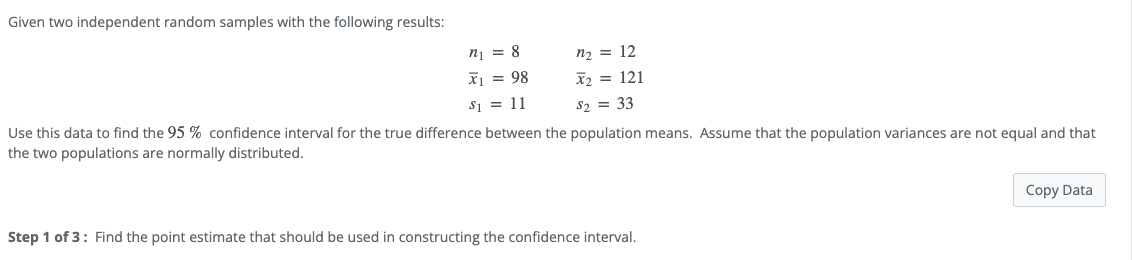 Given two independent random samples with the following results:
ni = 8
n2 = 12
X1 = 98
X2 = 121
$i = 11
S2 = 33
Use this data to find the 95 % confidence interval for the true difference between the population means. Assume that the population variances are not equal and that
the two populations are normally distributed.
Copy Data
Step 1 of 3: Find the point estimate that should be used in constructing the confidence interval.
