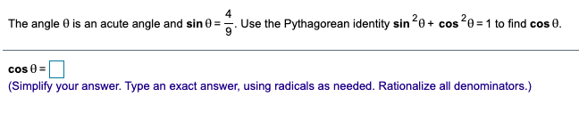 4
The angle 0 is an acute angle and sin 0 =. Use the Pythagorean identity sin20+ cos20 = 1 to find cos 0.
cos 0 =
(Simplify your answer. Type an exact answer, using radicals as needed. Rationalize all denominators.)
