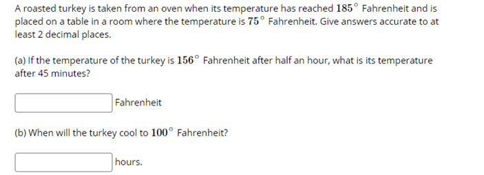 A roasted turkey is taken from an oven when its temperature has reached 185° Fahrenheit and is
placed on a table in a room where the temperature is 75° Fahrenheit. Give answers accurate to at
least 2 decimal places.
(a) If the temperature of the turkey is 156° Fahrenheit after half an hour, what is its temperature
after 45 minutes?
Fahrenheit
(b) When will the turkey cool to 100° Fahrenheit?
hours.
