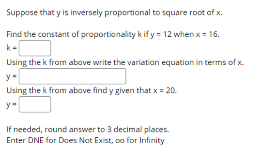 Suppose that y is inversely proportional to square root of x.
Find the constant of proportionality k if y = 12 when x = 16.
k =
Using the k from above write the variation equation in terms of x.
y =
Using the k from above find y given that x = 20.
y =
If needed, round answer to 3 decimal places.
Enter DNE for Does Not Exist, oo for Infinity
