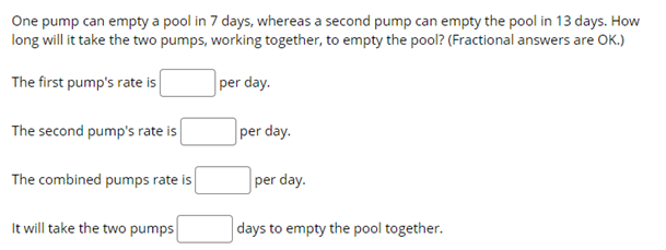 One pump can empty a pool in 7 days, whereas a second pump can empty the pool in 13 days. How
long will it take the two pumps, working together, to empty the pool? (Fractional answers are OK.)
The first pump's rate is
per day.
The second pump's rate is
per day.
The combined pumps rate is
per day.
It will take the two pumps
days to empty the pool together.

