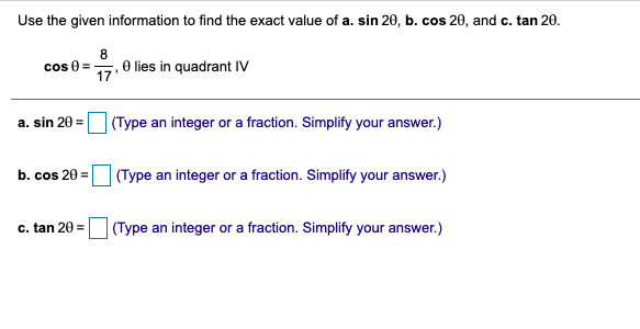Use the given information to find the exact value of a. sin 20, b. cos 20, and c. tan 20.
8
cos 0
17. 0 lies in quadrant IV
a. sin 20 =
|(Type an integer or a fraction. Simplify your answer.)
| (Type an integer or a fraction. Simplify your answer.)
b. cos 20 =
c. tan 20 =
| (Type an integer or a fraction. Simplify your answer.)
